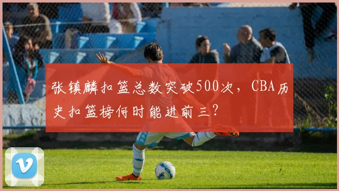 张镇麟扣篮总数突破500次，CBA历史扣篮榜何时能进前三？